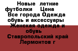 Новые, летние футболки  › Цена ­ 500 - Все города Одежда, обувь и аксессуары » Женская одежда и обувь   . Ставропольский край,Лермонтов г.